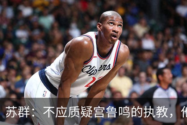 苏群：不应质疑宫鲁鸣的执教，他是中国篮球的骄傲
