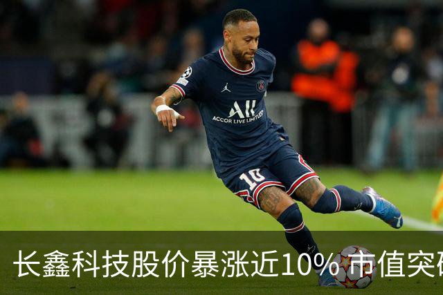 长鑫科技股价暴涨近10% 市值突破4万亿元大关